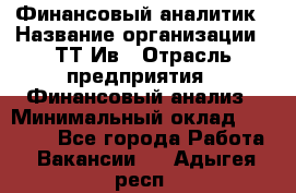 Финансовый аналитик › Название организации ­ ТТ-Ив › Отрасль предприятия ­ Финансовый анализ › Минимальный оклад ­ 25 000 - Все города Работа » Вакансии   . Адыгея респ.